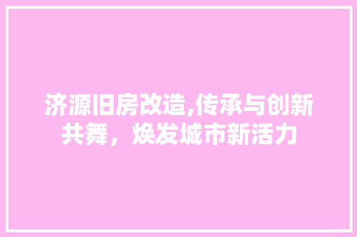 济源旧房改造,传承与创新共舞，焕发城市新活力