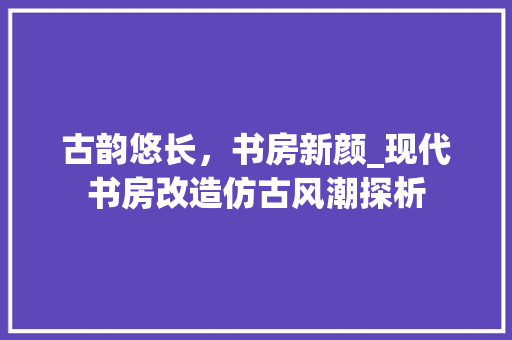 古韵悠长，书房新颜_现代书房改造仿古风潮探析