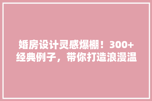 婚房设计灵感爆棚！300+经典例子，带你打造浪漫温馨家居