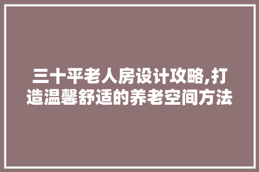 三十平老人房设计攻略,打造温馨舒适的养老空间方法！