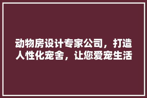 动物房设计专家公司，打造人性化宠舍，让您爱宠生活更美好！