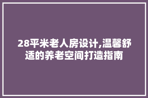 28平米老人房设计,温馨舒适的养老空间打造指南