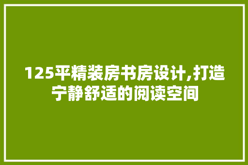 125平精装房书房设计,打造宁静舒适的阅读空间
