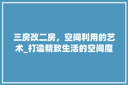 三房改二房，空间利用的艺术_打造精致生活的空间魔法