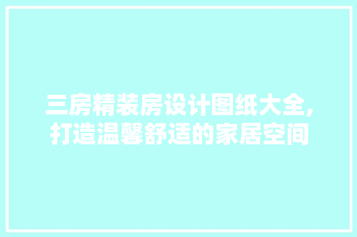 三房精装房设计图纸大全,打造温馨舒适的家居空间