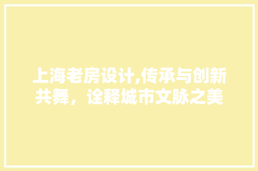上海老房设计,传承与创新共舞，诠释城市文脉之美