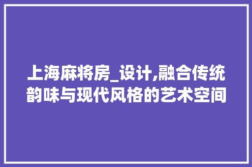 上海麻将房_设计,融合传统韵味与现代风格的艺术空间