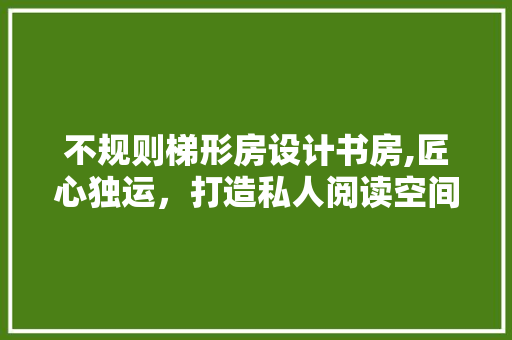 不规则梯形房设计书房,匠心独运，打造私人阅读空间