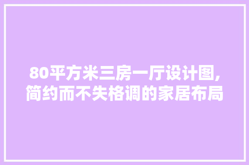 80平方米三房一厅设计图,简约而不失格调的家居布局艺术