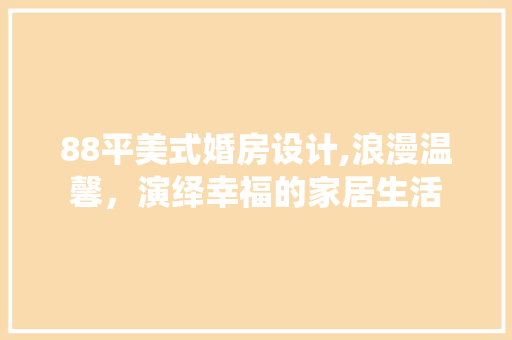 88平美式婚房设计,浪漫温馨，演绎幸福的家居生活