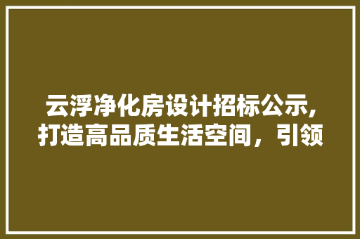 云浮净化房设计招标公示,打造高品质生活空间，引领行业发展新潮流