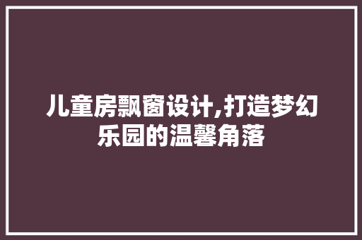 儿童房飘窗设计,打造梦幻乐园的温馨角落