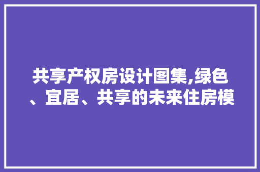 共享产权房设计图集,绿色、宜居、共享的未来住房模式
