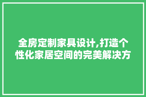 全房定制家具设计,打造个性化家居空间的完美解决方法