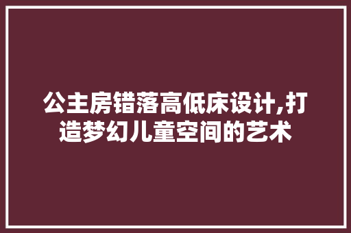 公主房错落高低床设计,打造梦幻儿童空间的艺术
