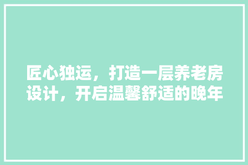 匠心独运，打造一层养老房设计，开启温馨舒适的晚年生活