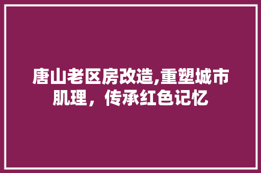 唐山老区房改造,重塑城市肌理，传承红色记忆
