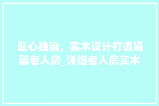 匠心独运，实木设计打造温馨老人房_详细老人房实木设计图