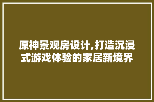 原神景观房设计,打造沉浸式游戏体验的家居新境界