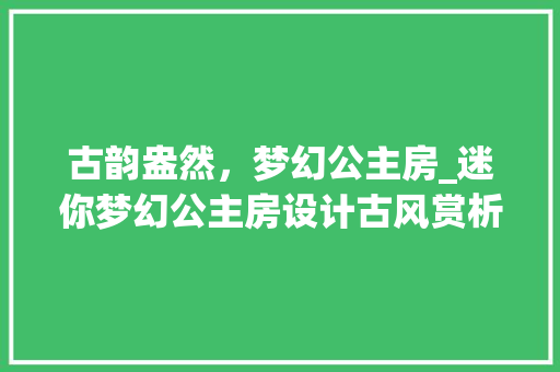 古韵盎然，梦幻公主房_迷你梦幻公主房设计古风赏析