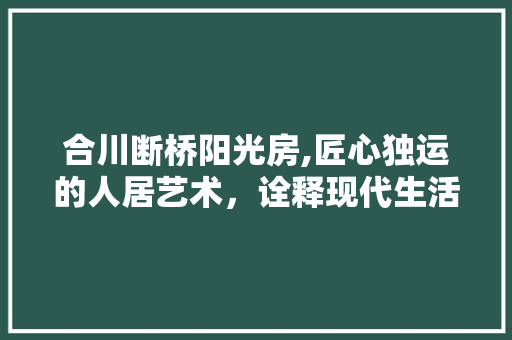 合川断桥阳光房,匠心独运的人居艺术，诠释现代生活美学