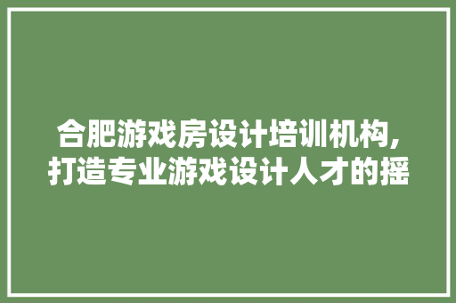 合肥游戏房设计培训机构,打造专业游戏设计人才的摇篮