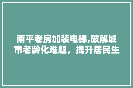 南平老房加装电梯,破解城市老龄化难题，提升居民生活品质