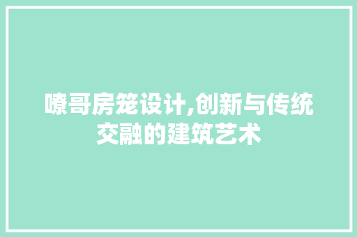 嘹哥房笼设计,创新与传统交融的建筑艺术