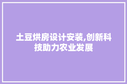 土豆烘房设计安装,创新科技助力农业发展