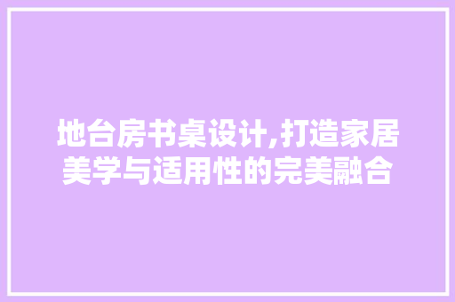 地台房书桌设计,打造家居美学与适用性的完美融合