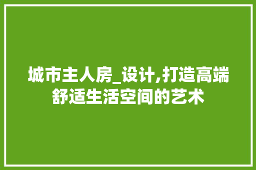 城市主人房_设计,打造高端舒适生活空间的艺术