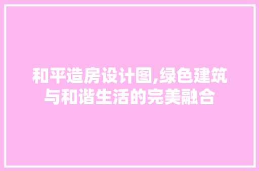和平造房设计图,绿色建筑与和谐生活的完美融合