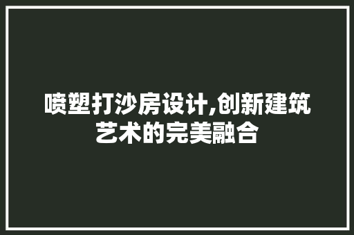 喷塑打沙房设计,创新建筑艺术的完美融合