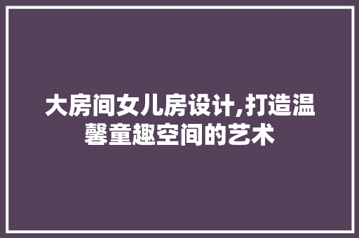 大房间女儿房设计,打造温馨童趣空间的艺术