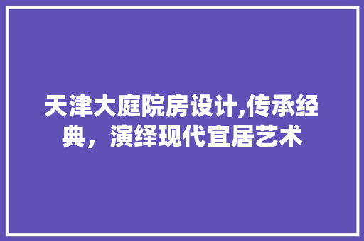 天津大庭院房设计,传承经典，演绎现代宜居艺术