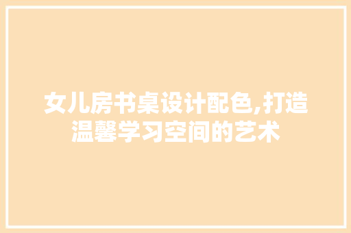 女儿房书桌设计配色,打造温馨学习空间的艺术