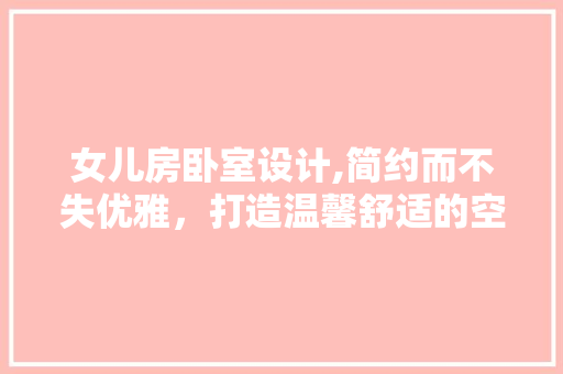 女儿房卧室设计,简约而不失优雅，打造温馨舒适的空间
