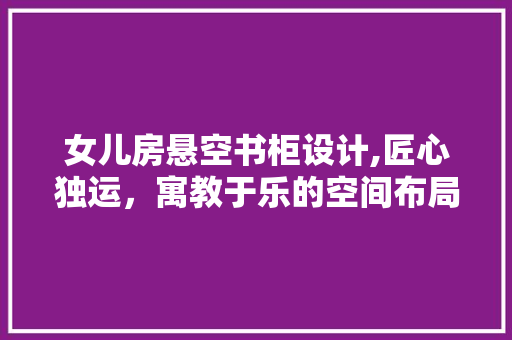 女儿房悬空书柜设计,匠心独运，寓教于乐的空间布局
