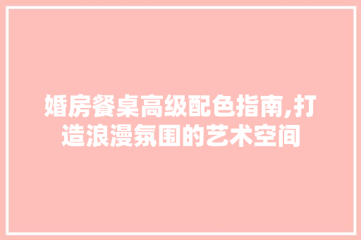 婚房餐桌高级配色指南,打造浪漫氛围的艺术空间