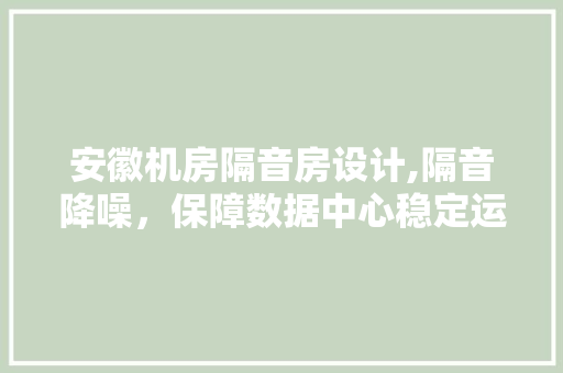 安徽机房隔音房设计,隔音降噪，保障数据中心稳定运行
