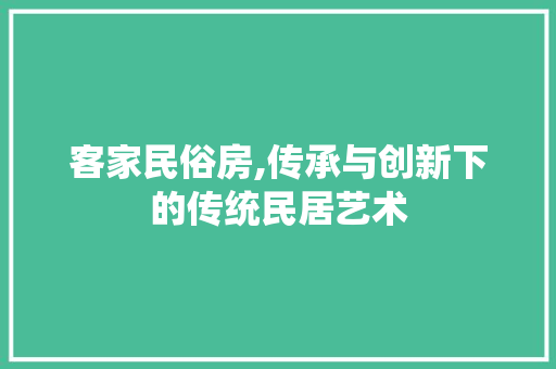 客家民俗房,传承与创新下的传统民居艺术