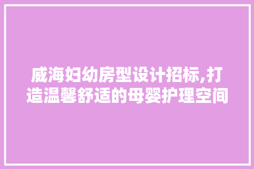 威海妇幼房型设计招标,打造温馨舒适的母婴护理空间