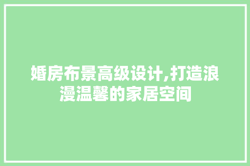 婚房布景高级设计,打造浪漫温馨的家居空间