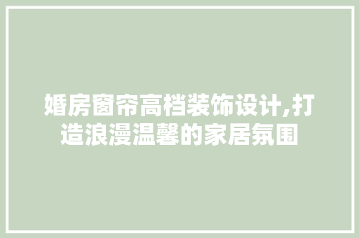 婚房窗帘高档装饰设计,打造浪漫温馨的家居氛围