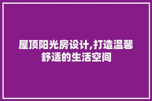 屋顶阳光房设计,打造温馨舒适的生活空间
