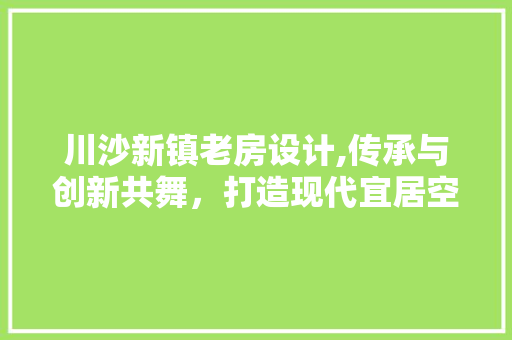 川沙新镇老房设计,传承与创新共舞，打造现代宜居空间