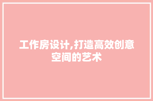 工作房设计,打造高效创意空间的艺术
