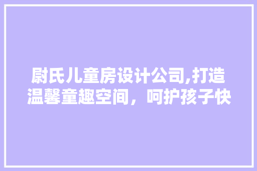 尉氏儿童房设计公司,打造温馨童趣空间，呵护孩子快乐成长