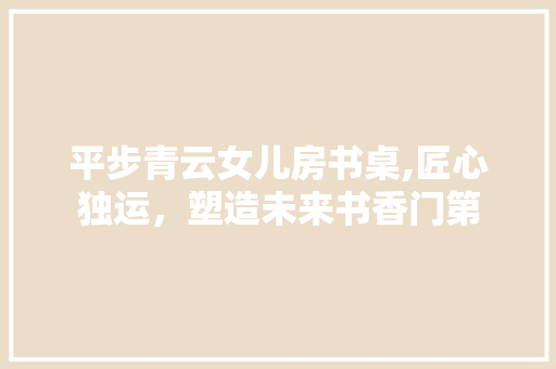 平步青云女儿房书桌,匠心独运，塑造未来书香门第
