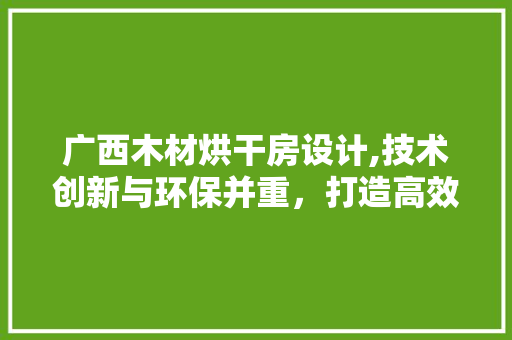 广西木材烘干房设计,技术创新与环保并重，打造高效木材加工环境
